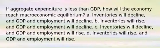 If aggregate expenditure is less than GDP, how will the economy reach macroeconomic equilibrium? a. Inventories will decline, and GDP and employment will decline. b. Inventories will rise, and GDP and employment will decline. c. Inventories will decline, and GDP and employment will rise. d. Inventories will rise, and GDP and employment will rise.