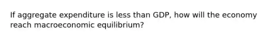 If aggregate expenditure is less than GDP, how will the economy reach macroeconomic equilibrium?