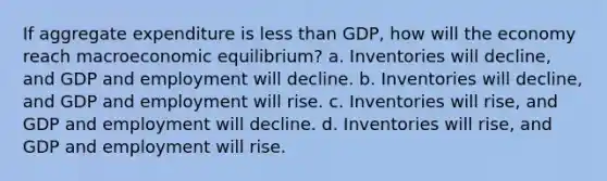 If aggregate expenditure is less than GDP, how will the economy reach macroeconomic equilibrium? a. Inventories will decline, and GDP and employment will decline. b. Inventories will decline, and GDP and employment will rise. c. Inventories will rise, and GDP and employment will decline. d. Inventories will rise, and GDP and employment will rise.