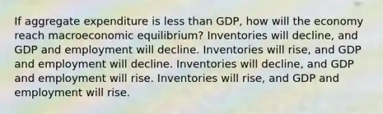 If aggregate expenditure is less than GDP, how will the economy reach macroeconomic equilibrium? Inventories will decline, and GDP and employment will decline. Inventories will rise, and GDP and employment will decline. Inventories will decline, and GDP and employment will rise. Inventories will rise, and GDP and employment will rise.