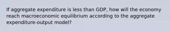 If aggregate expenditure is less than GDP, how will the economy reach macroeconomic equilibrium according to the aggregate expenditure-output model?