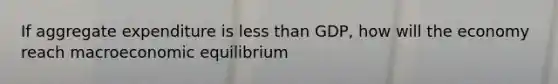 If aggregate expenditure is less than GDP, how will the economy reach macroeconomic equilibrium