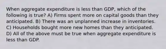 When aggregate expenditure is less than GDP, which of the following is true? A) Firms spent more on capital goods than they anticipated. B) There was an unplanned increase in inventories. C) Households bought more new homes than they anticipated. D) All of the above must be true when aggregate expenditure is less than GDP.