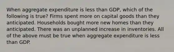 When aggregate expenditure is <a href='https://www.questionai.com/knowledge/k7BtlYpAMX-less-than' class='anchor-knowledge'>less than</a> GDP, which of the following is true? Firms spent more on capital goods than they anticipated. Households bought more new homes than they anticipated. There was an unplanned increase in inventories. All of the above must be true when aggregate expenditure is less than GDP.