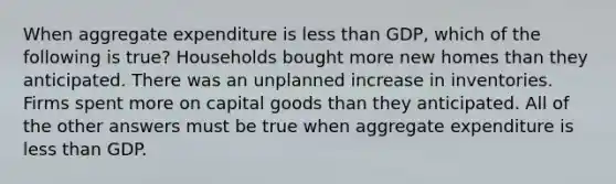 When aggregate expenditure is <a href='https://www.questionai.com/knowledge/k7BtlYpAMX-less-than' class='anchor-knowledge'>less than</a> GDP, which of the following is true? Households bought more new homes than they anticipated. There was an unplanned increase in inventories. Firms spent more on capital goods than they anticipated. All of the other answers must be true when aggregate expenditure is less than GDP.