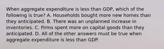 When aggregate expenditure is less than GDP, which of the following is true? A. Households bought more new homes than they anticipated. B. There was an unplanned increase in inventories. C. Firms spent more on capital goods than they anticipated. D. All of the other answers must be true when aggregate expenditure is less than GDP.