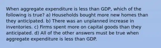 When aggregate expenditure is <a href='https://www.questionai.com/knowledge/k7BtlYpAMX-less-than' class='anchor-knowledge'>less than</a> GDP, which of the following is true? a) Households bought more new homes than they anticipated. b) There was an unplanned increase in inventories. c) Firms spent more on capital goods than they anticipated. d) All of the other answers must be true when aggregate expenditure is less than GDP.