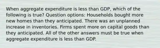 When aggregate expenditure is less than GDP, which of the following is true? Question options: Households bought more new homes than they anticipated. There was an unplanned increase in inventories. Firms spent more on capital goods than they anticipated. All of the other answers must be true when aggregate expenditure is less than GDP.