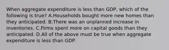 When aggregate expenditure is less than​ GDP, which of the following is​ true? A.Households bought more new homes than they anticipated. B.There was an unplanned increase in inventories. C.Firms spent more on capital goods than they anticipated. D.All of the above must be true when aggregate expenditure is less than GDP.