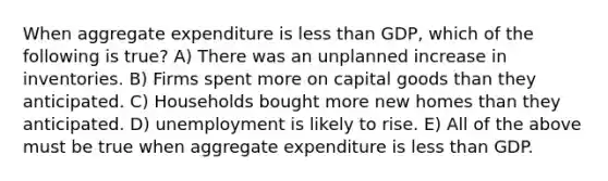 When aggregate expenditure is less than GDP, which of the following is true? A) There was an unplanned increase in inventories. B) Firms spent more on capital goods than they anticipated. C) Households bought more new homes than they anticipated. D) unemployment is likely to rise. E) All of the above must be true when aggregate expenditure is less than GDP.