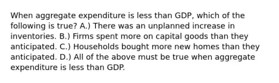 When aggregate expenditure is less than GDP, which of the following is true? A.) There was an unplanned increase in inventories. B.) Firms spent more on capital goods than they anticipated. C.) Households bought more new homes than they anticipated. D.) All of the above must be true when aggregate expenditure is less than GDP.