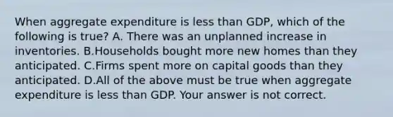 When aggregate expenditure is less than GDP, which of the following is true? A. There was an unplanned increase in inventories. B.Households bought more new homes than they anticipated. C.Firms spent more on capital goods than they anticipated. D.All of the above must be true when aggregate expenditure is less than GDP. Your answer is not correct.