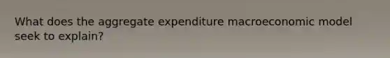 What does the aggregate expenditure macroeconomic model seek to explain?