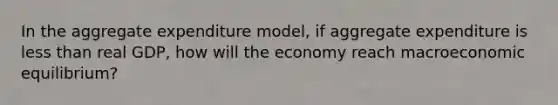 In the aggregate expenditure model, if aggregate expenditure is less than real GDP, how will the economy reach macroeconomic equilibrium?