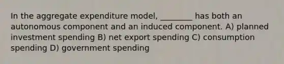 In the aggregate expenditure model, ________ has both an autonomous component and an induced component. A) planned investment spending B) net export spending C) consumption spending D) government spending