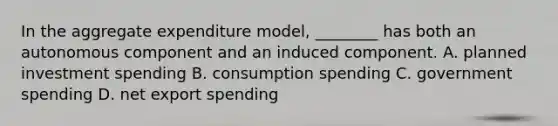 In the aggregate expenditure model, ________ has both an autonomous component and an induced component. A. planned investment spending B. consumption spending C. government spending D. net export spending