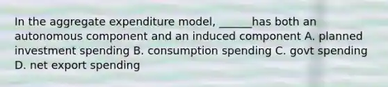 In the aggregate expenditure model, ______has both an autonomous component and an induced component A. planned investment spending B. consumption spending C. govt spending D. net export spending