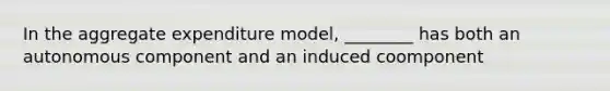 In the aggregate expenditure model, ________ has both an autonomous component and an induced coomponent