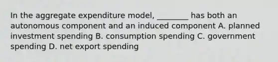 In the aggregate expenditure model, ________ has both an autonomous component and an induced component A. planned investment spending B. consumption spending C. government spending D. net export spending