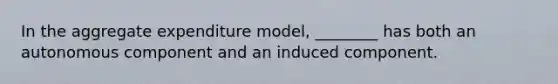 In the aggregate expenditure model, ________ has both an autonomous component and an induced component.