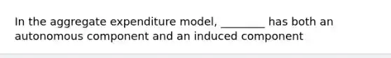 In the aggregate expenditure model, ________ has both an autonomous component and an induced component