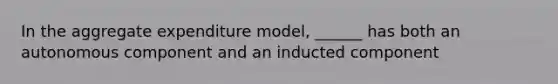 In the aggregate expenditure model, ______ has both an autonomous component and an inducted component