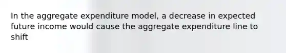 In the aggregate expenditure model, a decrease in expected future income would cause the aggregate expenditure line to shift