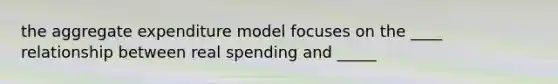 the aggregate expenditure model focuses on the ____ relationship between real spending and _____