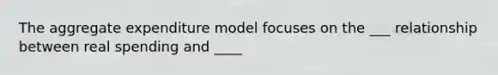 The aggregate expenditure model focuses on the ___ relationship between real spending and ____