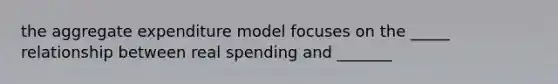 the aggregate expenditure model focuses on the _____ relationship between real spending and _______