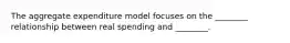 The aggregate expenditure model focuses on the ________ relationship between real spending and ________.