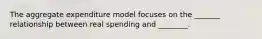 The aggregate expenditure model focuses on the _______ relationship between real spending and ________.