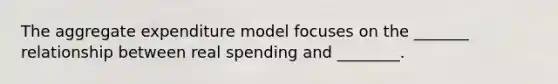 The aggregate expenditure model focuses on the _______ relationship between real spending and ________.