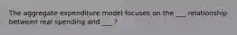 The aggregate expenditure model focuses on the ___ relationship between real spending and ___ ?
