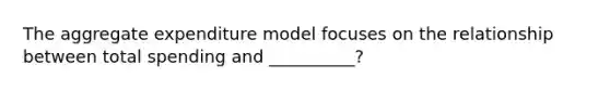 The aggregate expenditure model focuses on the relationship between total spending and __________?