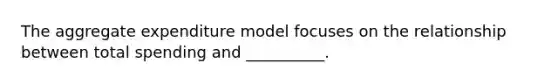 The aggregate expenditure model focuses on the relationship between total spending and __________.