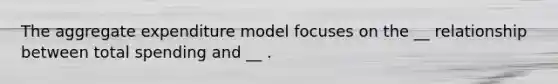 The aggregate expenditure model focuses on the __ relationship between total spending and __ .