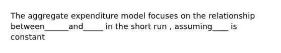 The aggregate expenditure model focuses on the relationship between______and_____ in the short run , assuming____ is constant