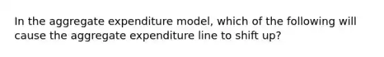 In the aggregate expenditure model, which of the following will cause the aggregate expenditure line to shift up?