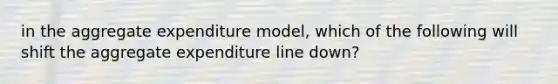 in the aggregate expenditure model, which of the following will shift the aggregate expenditure line down?