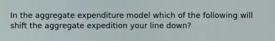 In the aggregate expenditure model which of the following will shift the aggregate expedition your line down?