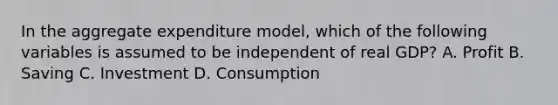 In the aggregate expenditure model, which of the following variables is assumed to be independent of real GDP? A. Profit B. Saving C. Investment D. Consumption