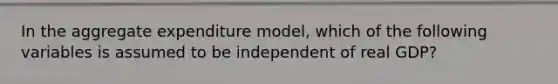 In the aggregate expenditure model, which of the following variables is assumed to be independent of real GDP?