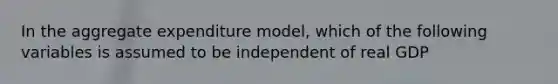 In the aggregate expenditure model, which of the following variables is assumed to be independent of real GDP