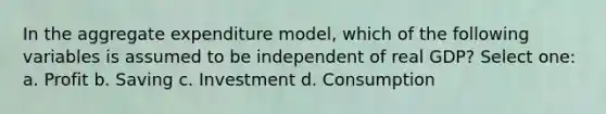 In the aggregate expenditure model, which of the following variables is assumed to be independent of real GDP? Select one: a. Profit b. Saving c. Investment d. Consumption