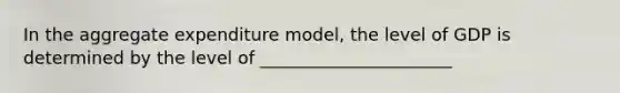 In the aggregate expenditure model, the level of GDP is determined by the level of ______________________