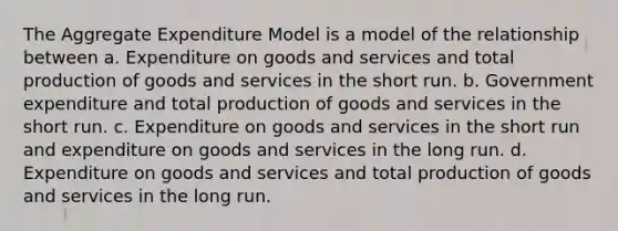 The Aggregate Expenditure Model is a model of the relationship between a. Expenditure on goods and services and total production of goods and services in the short run. b. Government expenditure and total production of goods and services in the short run. c. Expenditure on goods and services in the short run and expenditure on goods and services in the long run. d. Expenditure on goods and services and total production of goods and services in the long run.