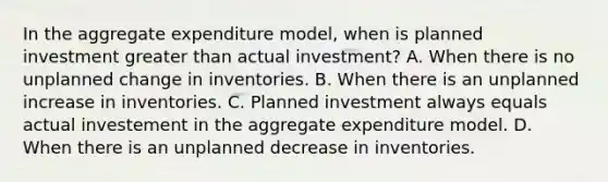 In the aggregate expenditure​ model, when is planned investment <a href='https://www.questionai.com/knowledge/ktgHnBD4o3-greater-than' class='anchor-knowledge'>greater than</a> actual​ investment? A. When there is no unplanned change in inventories. B. When there is an unplanned increase in inventories. C. Planned investment always equals actual investement in the aggregate expenditure model. D. When there is an unplanned decrease in inventories.