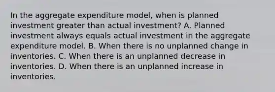 In the aggregate expenditure​ model, when is planned investment <a href='https://www.questionai.com/knowledge/ktgHnBD4o3-greater-than' class='anchor-knowledge'>greater than</a> actual​ investment? A. Planned investment always equals actual investment in the aggregate expenditure model. B. When there is no unplanned change in inventories. C. When there is an unplanned decrease in inventories. D. When there is an unplanned increase in inventories.