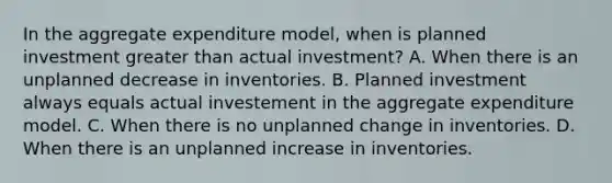 In the aggregate expenditure​ model, when is planned investment greater than actual​ investment? A. When there is an unplanned decrease in inventories. B. Planned investment always equals actual investement in the aggregate expenditure model. C. When there is no unplanned change in inventories. D. When there is an unplanned increase in inventories.